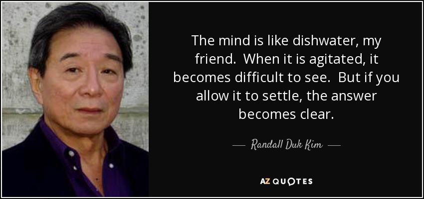 The mind is like dishwater, my friend. When it is agitated, it becomes difficult to see. But if you allow it to settle, the answer becomes clear. - Randall Duk Kim