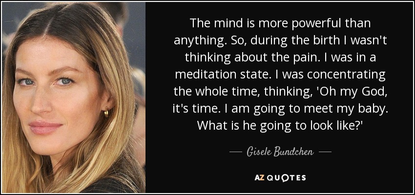 The mind is more powerful than anything. So, during the birth I wasn't thinking about the pain. I was in a meditation state. I was concentrating the whole time, thinking, 'Oh my God, it's time. I am going to meet my baby. What is he going to look like?' - Gisele Bundchen