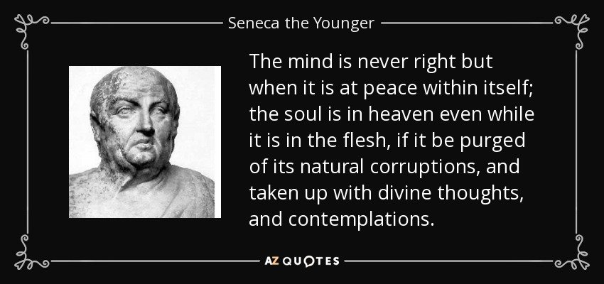 The mind is never right but when it is at peace within itself; the soul is in heaven even while it is in the flesh, if it be purged of its natural corruptions, and taken up with divine thoughts, and contemplations. - Seneca the Younger