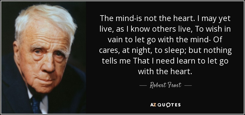 The mind-is not the heart. I may yet live, as I know others live, To wish in vain to let go with the mind- Of cares, at night, to sleep; but nothing tells me That I need learn to let go with the heart. - Robert Frost