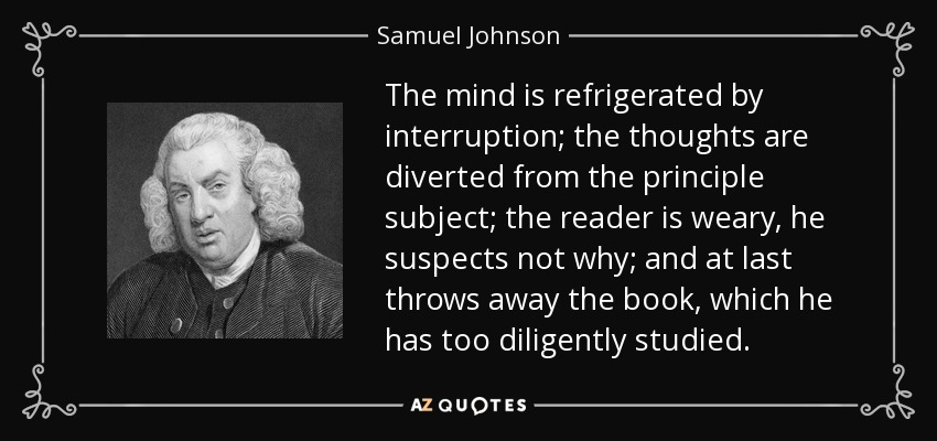 The mind is refrigerated by interruption; the thoughts are diverted from the principle subject; the reader is weary, he suspects not why; and at last throws away the book, which he has too diligently studied. - Samuel Johnson