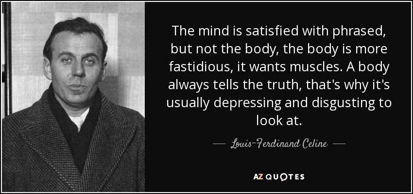 The mind is satisfied with phrased, but not the body, the body is more fastidious, it wants muscles. A body always tells the truth, that's why it's usually depressing and disgusting to look at. - Louis-Ferdinand Celine