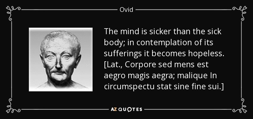 The mind is sicker than the sick body; in contemplation of its sufferings it becomes hopeless. [Lat., Corpore sed mens est aegro magis aegra; malique In circumspectu stat sine fine sui.] - Ovid