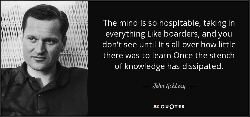 The mind Is so hospitable, taking in everything Like boarders, and you don't see until It's all over how little there was to learn Once the stench of knowledge has dissipated. - John Ashbery