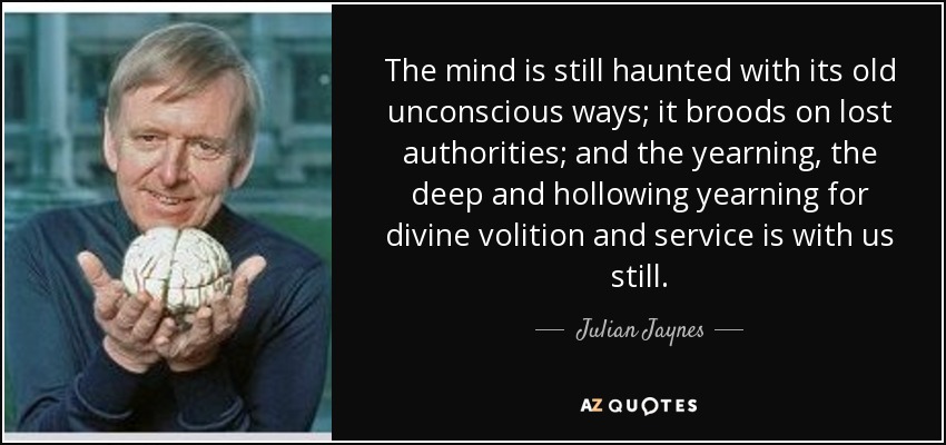 The mind is still haunted with its old unconscious ways; it broods on lost authorities; and the yearning, the deep and hollowing yearning for divine volition and service is with us still. - Julian Jaynes