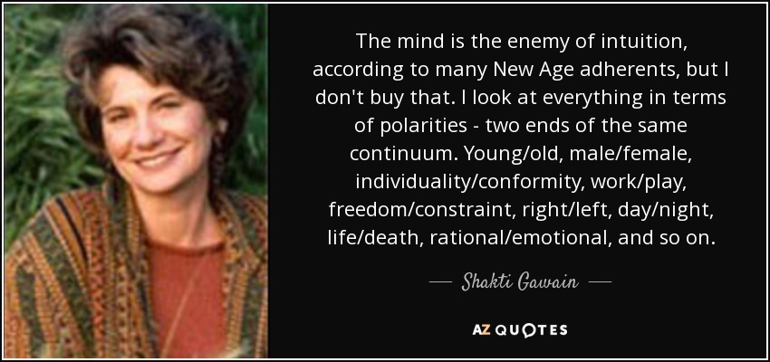 The mind is the enemy of intuition, according to many New Age adherents, but I don't buy that. I look at everything in terms of polarities - two ends of the same continuum. Young/old, male/female, individuality/conformity, work/play, freedom/constraint, right/left, day/night, life/death, rational/emotional, and so on. - Shakti Gawain