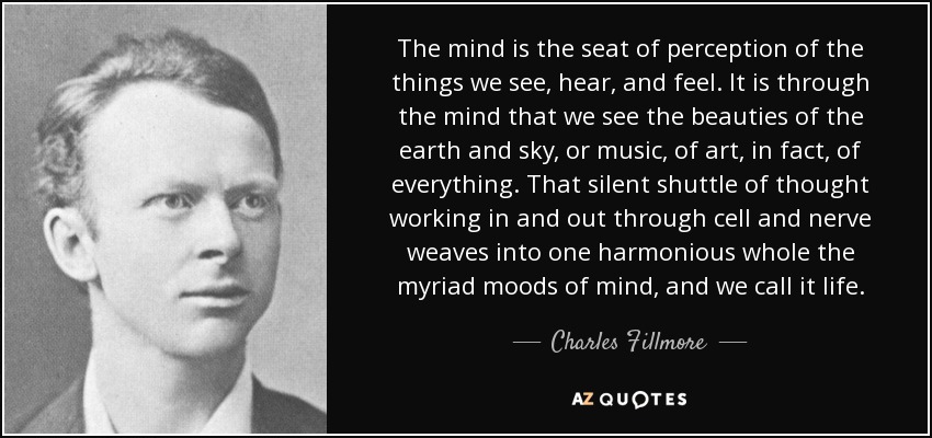 The mind is the seat of perception of the things we see, hear, and feel. It is through the mind that we see the beauties of the earth and sky, or music, of art, in fact, of everything. That silent shuttle of thought working in and out through cell and nerve weaves into one harmonious whole the myriad moods of mind, and we call it life. - Charles Fillmore