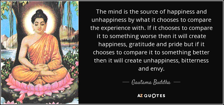 The mind is the source of happiness and unhappiness by what it chooses to compare the experience with. If it chooses to compare it to something worse then it will create happiness, gratitude and pride but if it chooses to compare it to something better then it will create unhappiness, bitterness and envy. - Gautama Buddha