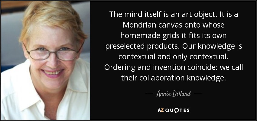 The mind itself is an art object. It is a Mondrian canvas onto whose homemade grids it fits its own preselected products. Our knowledge is contextual and only contextual. Ordering and invention coincide: we call their collaboration knowledge. - Annie Dillard