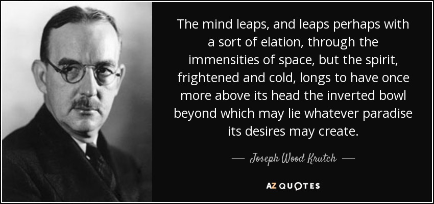 The mind leaps, and leaps perhaps with a sort of elation, through the immensities of space, but the spirit, frightened and cold, longs to have once more above its head the inverted bowl beyond which may lie whatever paradise its desires may create. - Joseph Wood Krutch