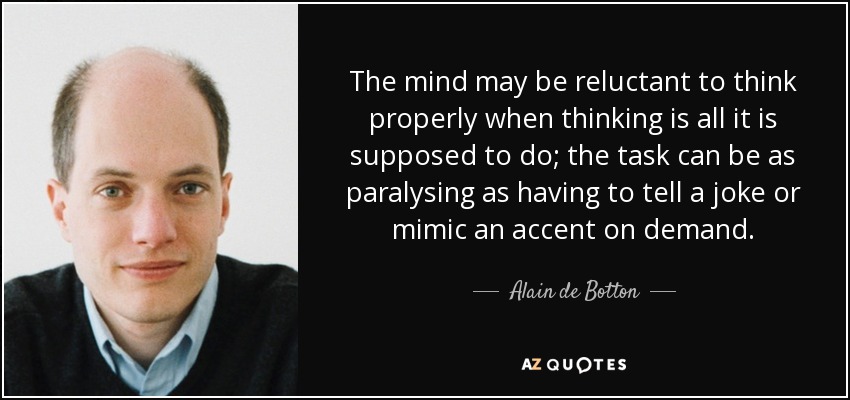 The mind may be reluctant to think properly when thinking is all it is supposed to do; the task can be as paralysing as having to tell a joke or mimic an accent on demand. - Alain de Botton