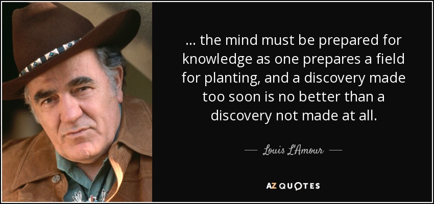 ... the mind must be prepared for knowledge as one prepares a field for planting, and a discovery made too soon is no better than a discovery not made at all. - Louis L'Amour