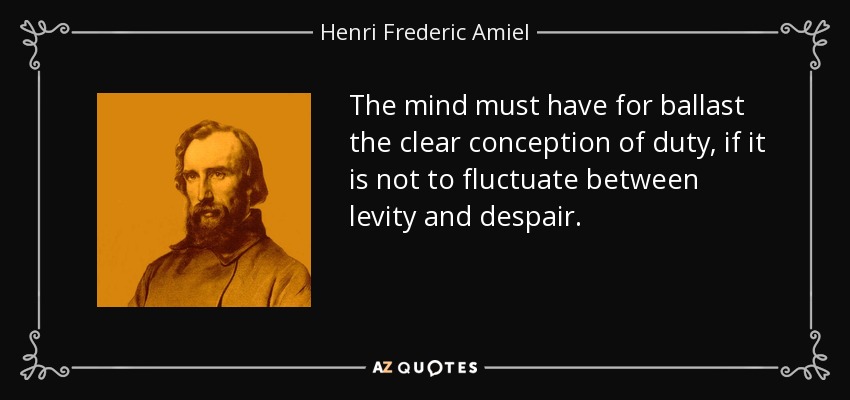 The mind must have for ballast the clear conception of duty, if it is not to fluctuate between levity and despair. - Henri Frederic Amiel