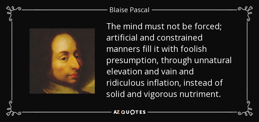 The mind must not be forced; artificial and constrained manners fill it with foolish presumption, through unnatural elevation and vain and ridiculous inflation, instead of solid and vigorous nutriment. - Blaise Pascal