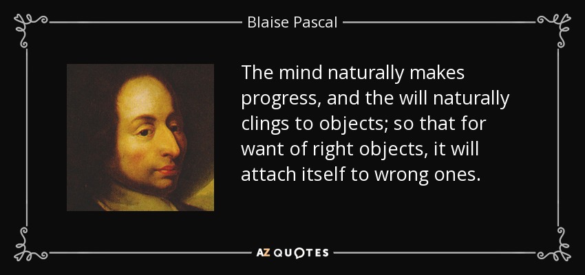 The mind naturally makes progress, and the will naturally clings to objects; so that for want of right objects, it will attach itself to wrong ones. - Blaise Pascal