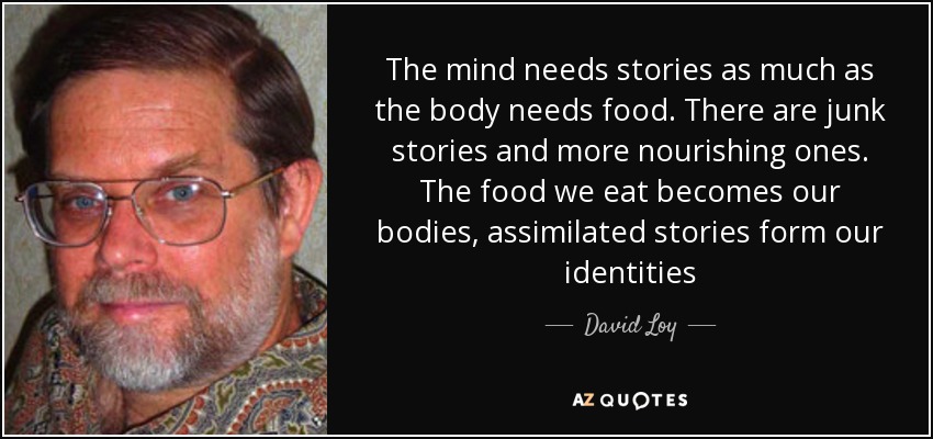 The mind needs stories as much as the body needs food. There are junk stories and more nourishing ones. The food we eat becomes our bodies, assimilated stories form our identities - David Loy