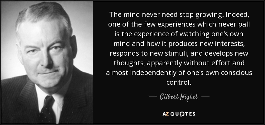 The mind never need stop growing. Indeed, one of the few experiences which never pall is the experience of watching one's own mind and how it produces new interests, responds to new stimuli, and develops new thoughts, apparently without effort and almost independently of one's own conscious control. - Gilbert Highet