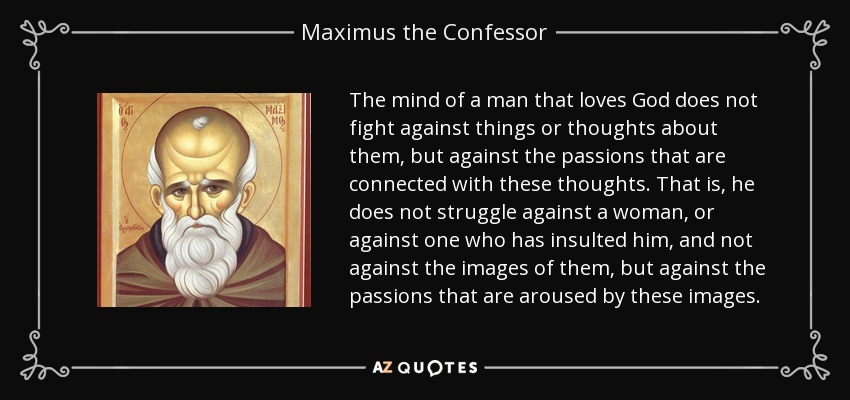 The mind of a man that loves God does not fight against things or thoughts about them, but against the passions that are connected with these thoughts. That is, he does not struggle against a woman, or against one who has insulted him, and not against the images of them, but against the passions that are aroused by these images. - Maximus the Confessor