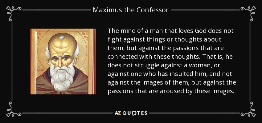 The mind of a man that loves God does not fight against things or thoughts about them, but against the passions that are connected with these thoughts. That is, he does not struggle against a woman, or against one who has insulted him, and not against the images of them, but against the passions that are aroused by these images. - Maximus the Confessor