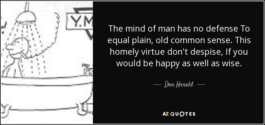 The mind of man has no defense To equal plain, old common sense. This homely virtue don't despise, If you would be happy as well as wise. - Don Herold