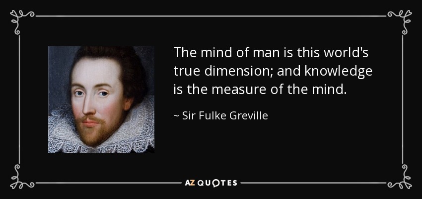 The mind of man is this world's true dimension; and knowledge is the measure of the mind. - Sir Fulke Greville