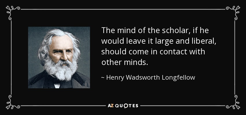 The mind of the scholar, if he would leave it large and liberal, should come in contact with other minds. - Henry Wadsworth Longfellow