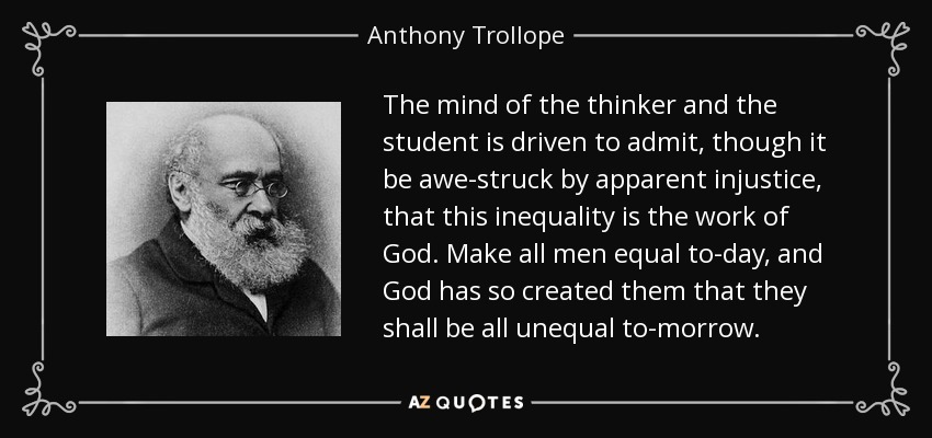 The mind of the thinker and the student is driven to admit, though it be awe-struck by apparent injustice, that this inequality is the work of God. Make all men equal to-day, and God has so created them that they shall be all unequal to-morrow. - Anthony Trollope