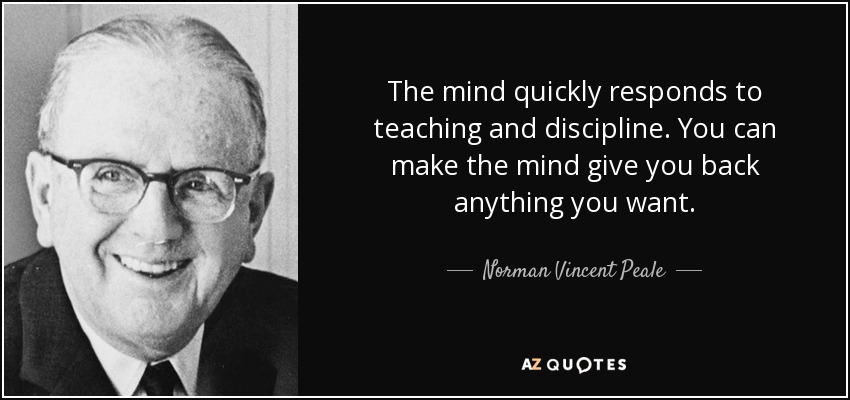 The mind quickly responds to teaching and discipline. You can make the mind give you back anything you want. - Norman Vincent Peale