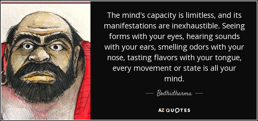The mind's capacity is limitless, and its manifestations are inexhaustible. Seeing forms with your eyes, hearing sounds with your ears, smelling odors with your nose, tasting flavors with your tongue, every movement or state is all your mind. - Bodhidharma