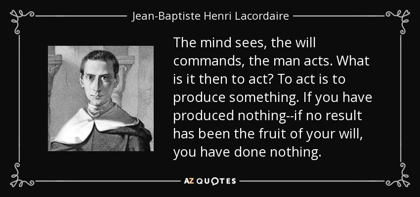 The mind sees, the will commands, the man acts. What is it then to act? To act is to produce something. If you have produced nothing--if no result has been the fruit of your will, you have done nothing. - Jean-Baptiste Henri Lacordaire