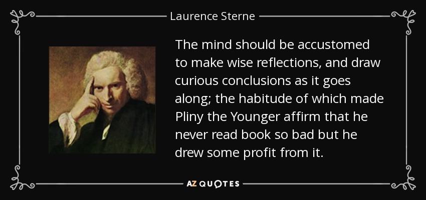 The mind should be accustomed to make wise reflections, and draw curious conclusions as it goes along; the habitude of which made Pliny the Younger affirm that he never read book so bad but he drew some profit from it. - Laurence Sterne