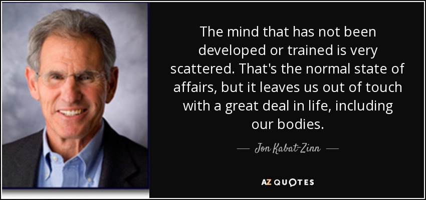 The mind that has not been developed or trained is very scattered. That's the normal state of affairs, but it leaves us out of touch with a great deal in life, including our bodies. - Jon Kabat-Zinn