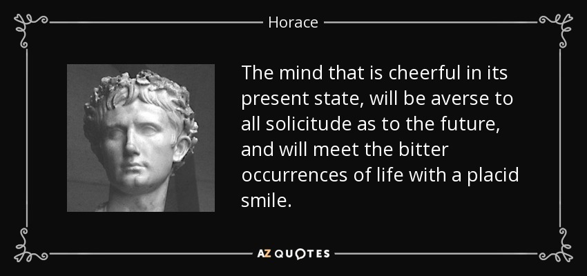 The mind that is cheerful in its present state, will be averse to all solicitude as to the future, and will meet the bitter occurrences of life with a placid smile. - Horace