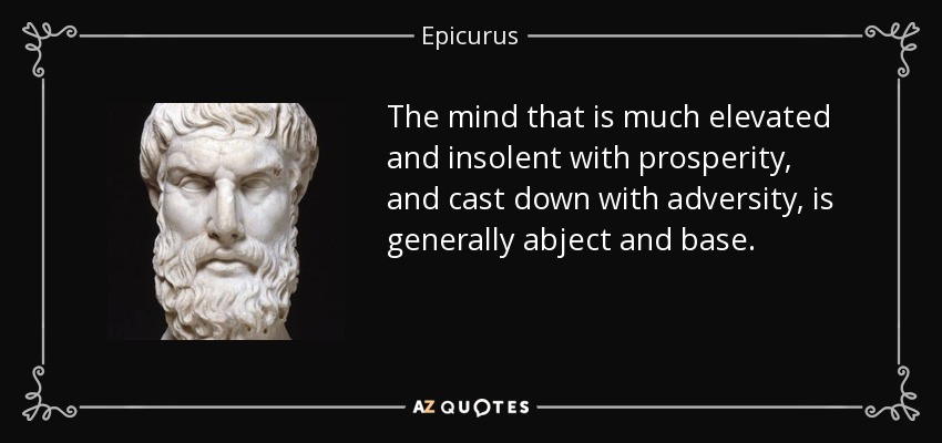The mind that is much elevated and insolent with prosperity, and cast down with adversity, is generally abject and base. - Epicurus