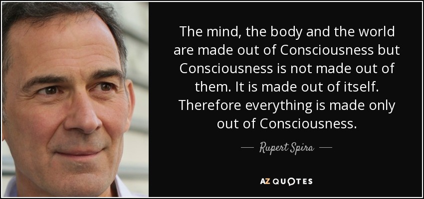 The mind, the body and the world are made out of Consciousness but Consciousness is not made out of them. It is made out of itself. Therefore everything is made only out of Consciousness. - Rupert Spira