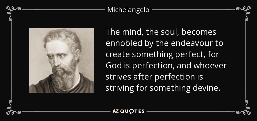 The mind, the soul, becomes ennobled by the endeavour to create something perfect, for God is perfection, and whoever strives after perfection is striving for something devine. - Michelangelo