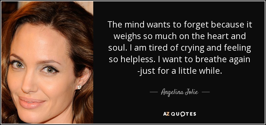 The mind wants to forget because it weighs so much on the heart and soul. I am tired of crying and feeling so helpless. I want to breathe again -just for a little while. - Angelina Jolie