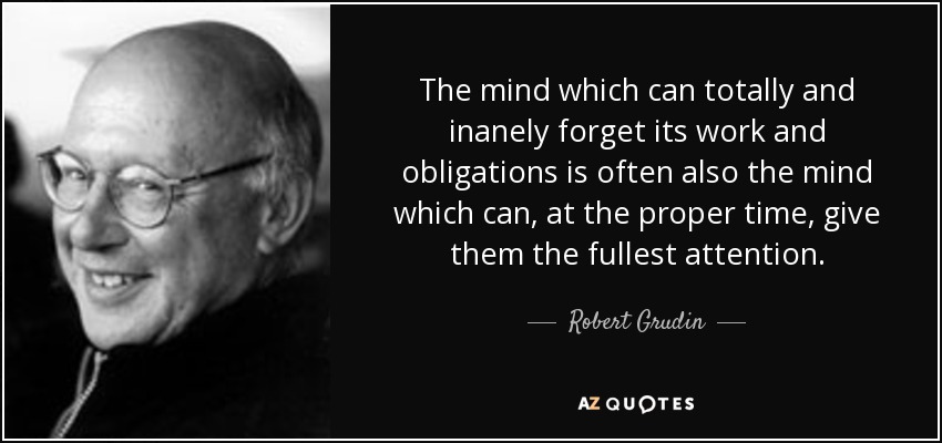 The mind which can totally and inanely forget its work and obligations is often also the mind which can, at the proper time, give them the fullest attention. - Robert Grudin