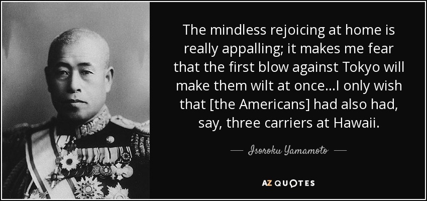 The mindless rejoicing at home is really appalling; it makes me fear that the first blow against Tokyo will make them wilt at once...I only wish that [the Americans] had also had, say, three carriers at Hawaii. - Isoroku Yamamoto