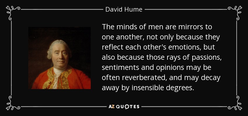 The minds of men are mirrors to one another, not only because they reflect each other's emotions, but also because those rays of passions, sentiments and opinions may be often reverberated, and may decay away by insensible degrees. - David Hume