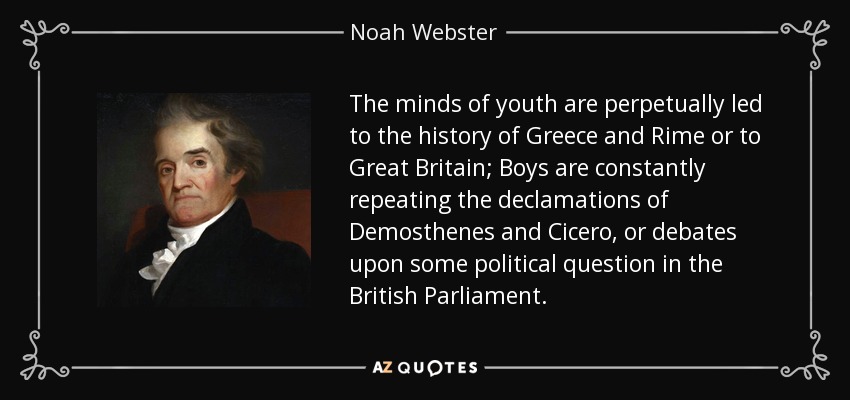 The minds of youth are perpetually led to the history of Greece and Rime or to Great Britain; Boys are constantly repeating the declamations of Demosthenes and Cicero, or debates upon some political question in the British Parliament. - Noah Webster