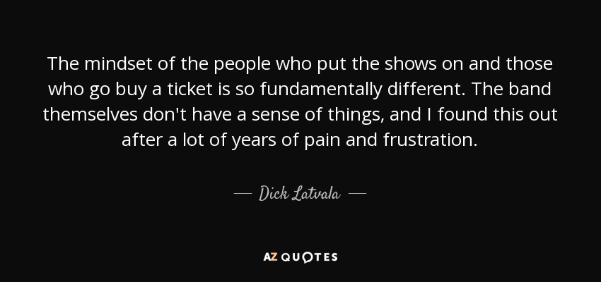 The mindset of the people who put the shows on and those who go buy a ticket is so fundamentally different. The band themselves don't have a sense of things, and I found this out after a lot of years of pain and frustration. - Dick Latvala