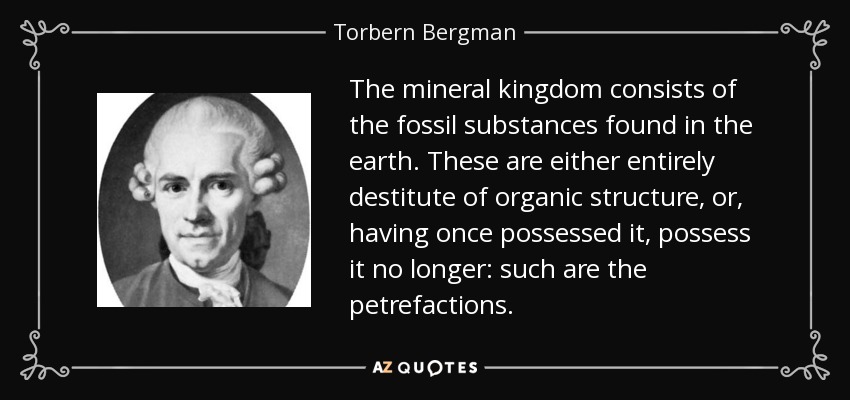 The mineral kingdom consists of the fossil substances found in the earth. These are either entirely destitute of organic structure, or, having once possessed it, possess it no longer: such are the petrefactions. - Torbern Bergman