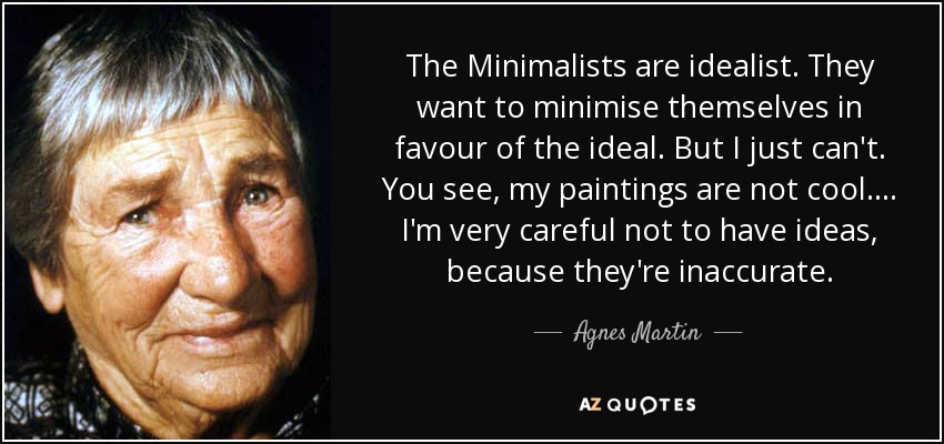 The Minimalists are idealist. They want to minimise themselves in favour of the ideal. But I just can't. You see, my paintings are not cool. ... I'm very careful not to have ideas, because they're inaccurate. - Agnes Martin