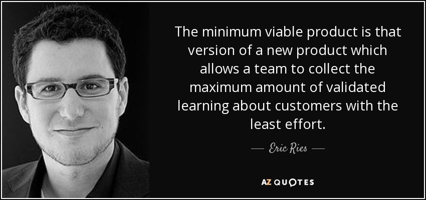 The minimum viable product is that version of a new product which allows a team to collect the maximum amount of validated learning about customers with the least effort. - Eric Ries