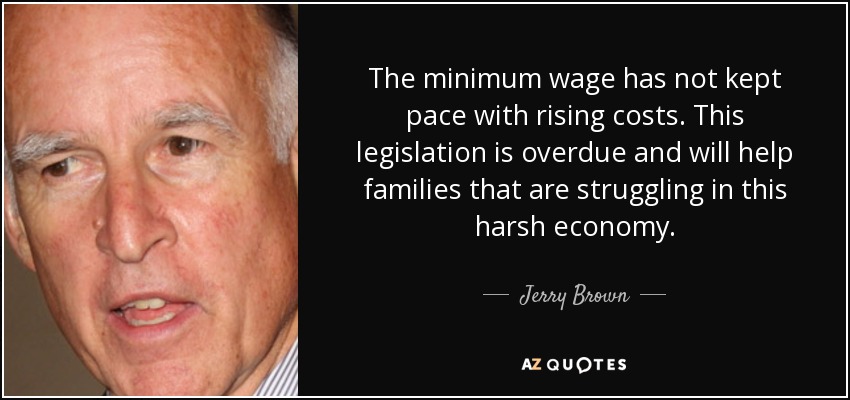 The minimum wage has not kept pace with rising costs. This legislation is overdue and will help families that are struggling in this harsh economy. - Jerry Brown