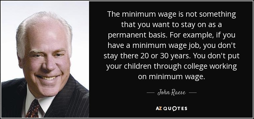 The minimum wage is not something that you want to stay on as a permanent basis. For example, if you have a minimum wage job, you don't stay there 20 or 30 years. You don't put your children through college working on minimum wage. - John Raese