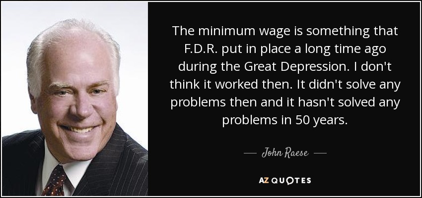The minimum wage is something that F.D.R. put in place a long time ago during the Great Depression. I don't think it worked then. It didn't solve any problems then and it hasn't solved any problems in 50 years. - John Raese