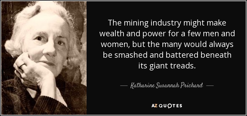 The mining industry might make wealth and power for a few men and women, but the many would always be smashed and battered beneath its giant treads. - Katharine Susannah Prichard