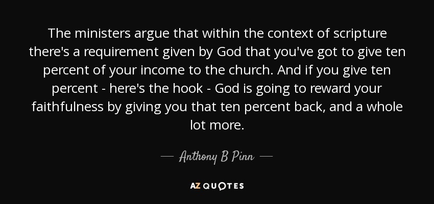 The ministers argue that within the context of scripture there's a requirement given by God that you've got to give ten percent of your income to the church. And if you give ten percent - here's the hook - God is going to reward your faithfulness by giving you that ten percent back, and a whole lot more. - Anthony B Pinn